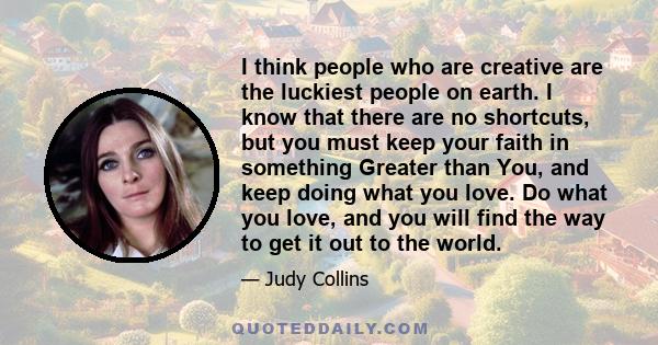 I think people who are creative are the luckiest people on earth. I know that there are no shortcuts, but you must keep your faith in something Greater than You, and keep doing what you love. Do what you love, and you