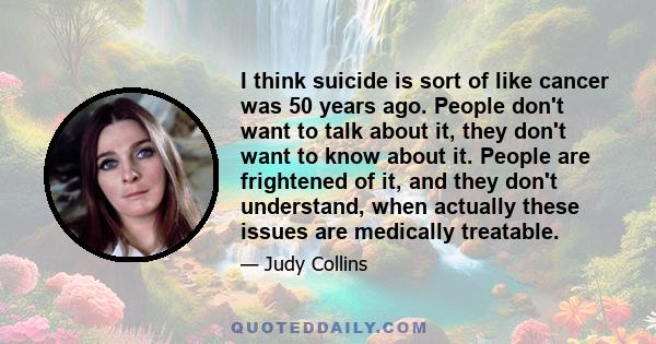 I think suicide is sort of like cancer was 50 years ago. People don't want to talk about it, they don't want to know about it. People are frightened of it, and they don't understand, when actually these issues are