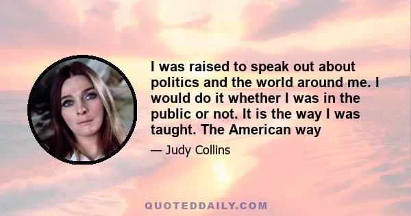 I was raised to speak out about politics and the world around me. I would do it whether I was in the public or not. It is the way I was taught. The American way