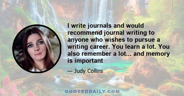 I write journals and would recommend journal writing to anyone who wishes to pursue a writing career. You learn a lot. You also remember a lot... and memory is important