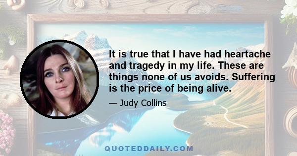 It is true that I have had heartache and tragedy in my life. These are things none of us avoids. Suffering is the price of being alive.