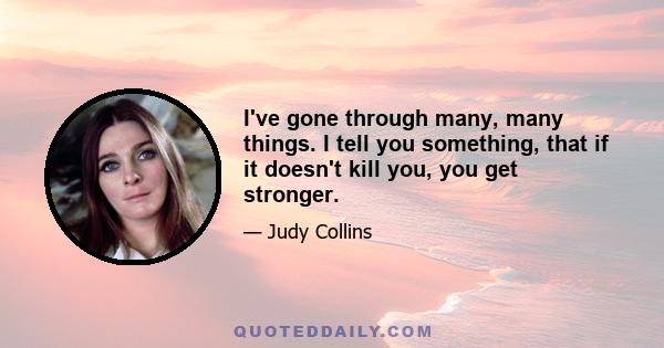 I've gone through many, many things. I tell you something, that if it doesn't kill you, you get stronger.