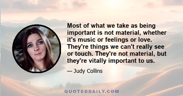 Most of what we take as being important is not material, whether it's music or feelings or love. They're things we can't really see or touch. They're not material, but they're vitally important to us.