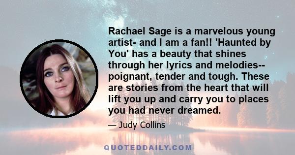 Rachael Sage is a marvelous young artist- and I am a fan!! 'Haunted by You' has a beauty that shines through her lyrics and melodies-- poignant, tender and tough. These are stories from the heart that will lift you up