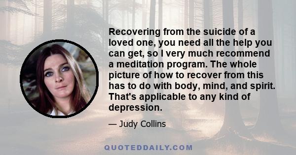 Recovering from the suicide of a loved one, you need all the help you can get, so I very much recommend a meditation program. The whole picture of how to recover from this has to do with body, mind, and spirit. That's