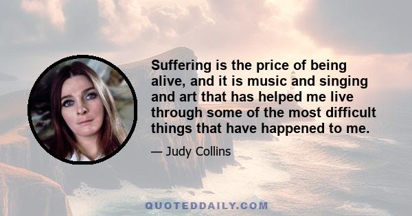 Suffering is the price of being alive, and it is music and singing and art that has helped me live through some of the most difficult things that have happened to me.