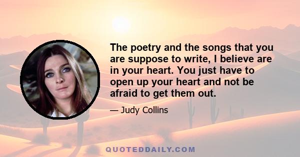 The poetry and the songs that you are suppose to write, I believe are in your heart. You just have to open up your heart and not be afraid to get them out.