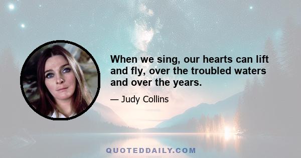 When we sing, our hearts can lift and fly, over the troubled waters and over the years.