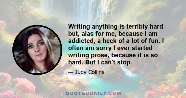 Writing anything is terribly hard but, alas for me, because I am addicted, a heck of a lot of fun. I often am sorry I ever started writing prose, because it is so hard. But I can't stop.