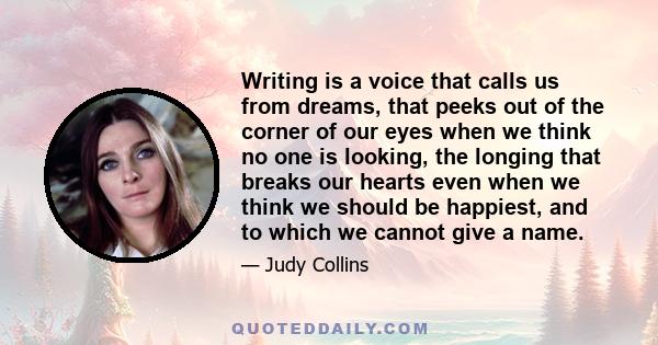 Writing is a voice that calls us from dreams, that peeks out of the corner of our eyes when we think no one is looking, the longing that breaks our hearts even when we think we should be happiest, and to which we cannot 