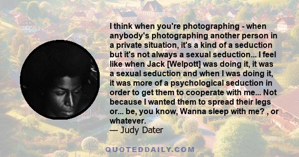 I think when you're photographing - when anybody's photographing another person in a private situation, it's a kind of a seduction but it's not always a sexual seduction... I feel like when Jack [Welpott] was doing it,