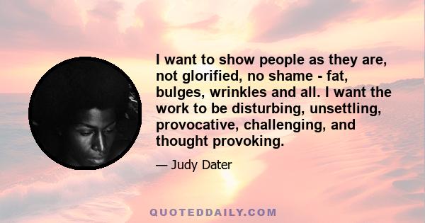 I want to show people as they are, not glorified, no shame - fat, bulges, wrinkles and all. I want the work to be disturbing, unsettling, provocative, challenging, and thought provoking.