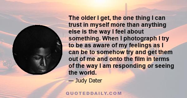 The older I get, the one thing I can trust in myself more than anything else is the way I feel about something. When I photograph I try to be as aware of my feelings as I can be to somehow try and get them out of me and 