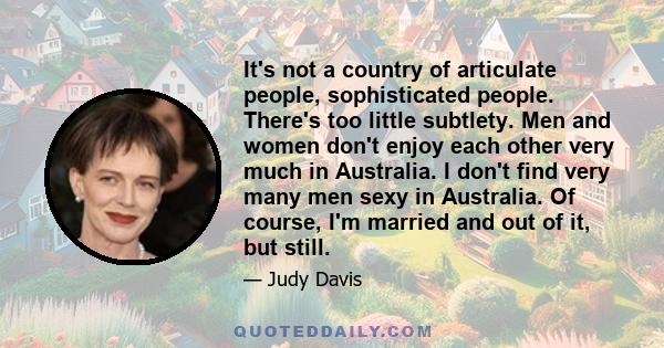 It's not a country of articulate people, sophisticated people. There's too little subtlety. Men and women don't enjoy each other very much in Australia. I don't find very many men sexy in Australia. Of course, I'm