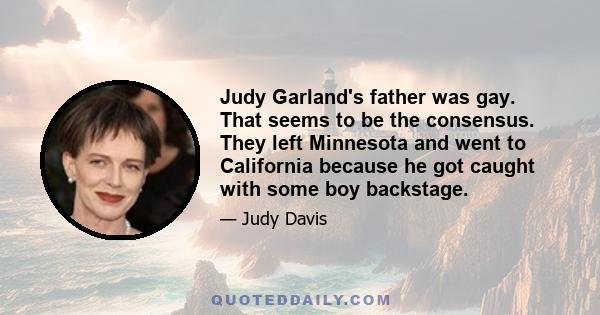 Judy Garland's father was gay. That seems to be the consensus. They left Minnesota and went to California because he got caught with some boy backstage.