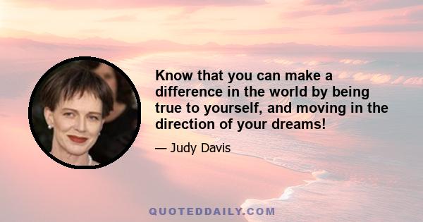 Know that you can make a difference in the world by being true to yourself, and moving in the direction of your dreams!