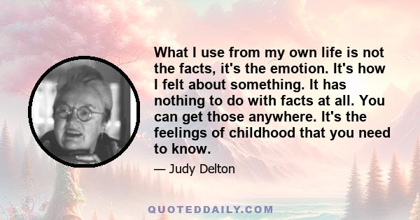 What I use from my own life is not the facts, it's the emotion. It's how I felt about something. It has nothing to do with facts at all. You can get those anywhere. It's the feelings of childhood that you need to know.