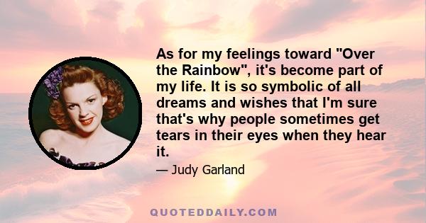 As for my feelings toward Over the Rainbow, it's become part of my life. It is so symbolic of all dreams and wishes that I'm sure that's why people sometimes get tears in their eyes when they hear it.