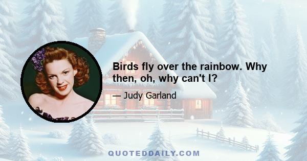 Birds fly over the rainbow. Why then, oh, why can't I?