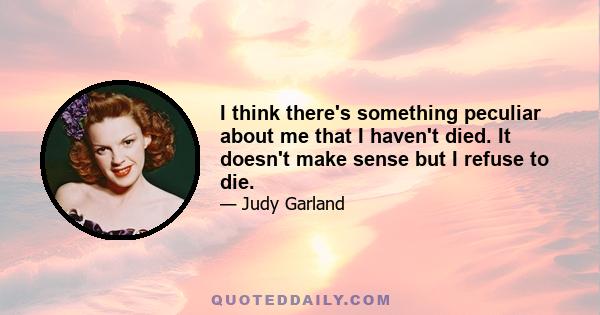 I think there's something peculiar about me that I haven't died. It doesn't make sense but I refuse to die.