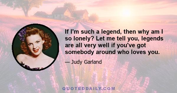 If I'm such a legend, then why am I so lonely? Let me tell you, legends are all very well if you've got somebody around who loves you.