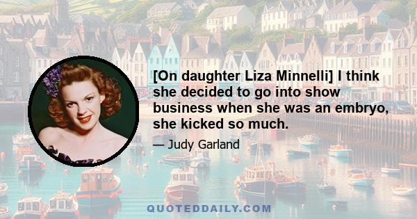 [On daughter Liza Minnelli] I think she decided to go into show business when she was an embryo, she kicked so much.