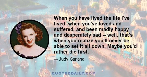 When you have lived the life I've lived, when you've loved and suffered, and been madly happy and desperately sad -- well, that's when you realize you'll never be able to set it all down. Maybe you'd rather die first.