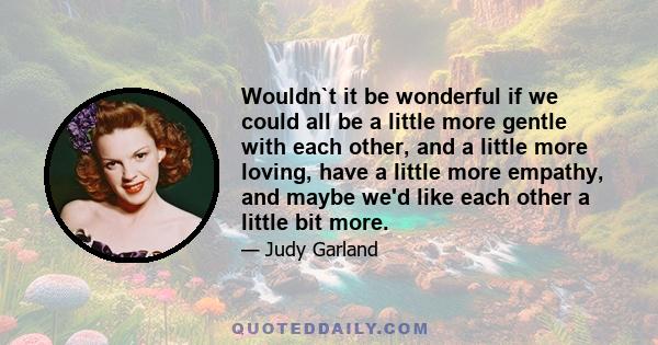 Wouldn`t it be wonderful if we could all be a little more gentle with each other, and a little more loving, have a little more empathy, and maybe we'd like each other a little bit more.