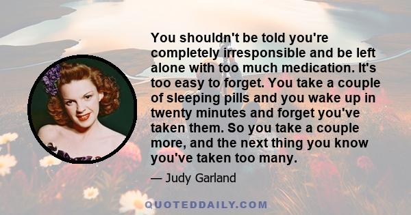 You shouldn't be told you're completely irresponsible and be left alone with too much medication. It's too easy to forget. You take a couple of sleeping pills and you wake up in twenty minutes and forget you've taken