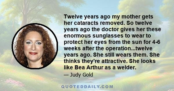 Twelve years ago my mother gets her cataracts removed. So twelve years ago the doctor gives her these enormous sunglasses to wear to protect her eyes from the sun for 4-6 weeks after the operation...twelve years ago.