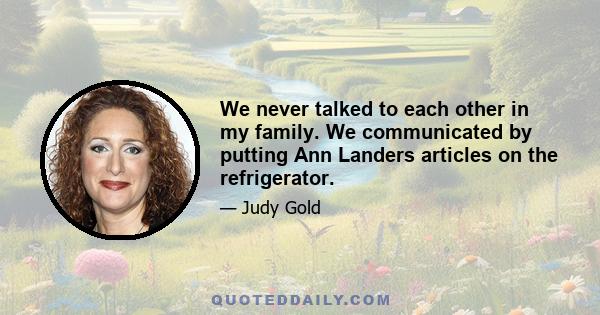 We never talked to each other in my family. We communicated by putting Ann Landers articles on the refrigerator.