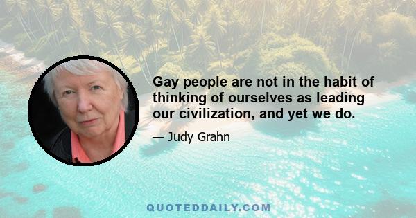 Gay people are not in the habit of thinking of ourselves as leading our civilization, and yet we do.