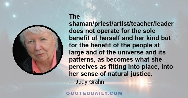 The shaman/priest/artist/teacher/leader does not operate for the sole benefit of herself and her kind but for the benefit of the people at large and of the universe and its patterns, as becomes what she perceives as