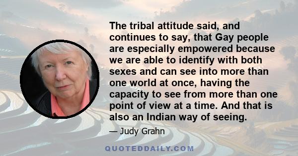 The tribal attitude said, and continues to say, that Gay people are especially empowered because we are able to identify with both sexes and can see into more than one world at once, having the capacity to see from more 