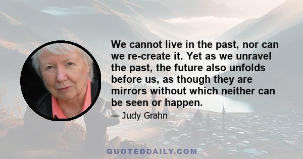 We cannot live in the past, nor can we re-create it. Yet as we unravel the past, the future also unfolds before us, as though they are mirrors without which neither can be seen or happen.