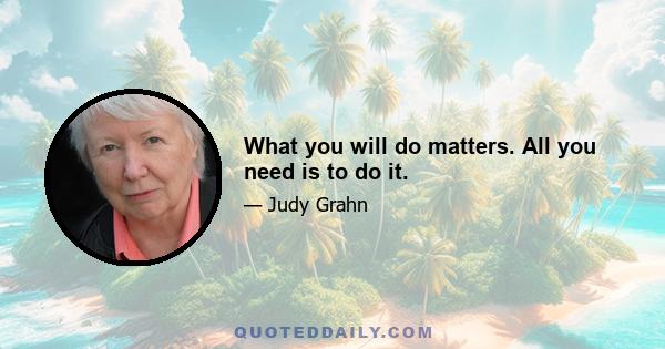 What you will do matters. All you need is to do it.