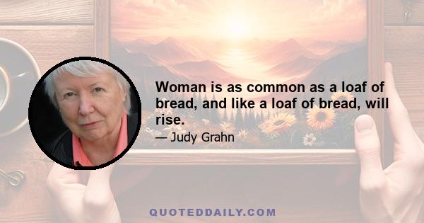 Woman is as common as a loaf of bread, and like a loaf of bread, will rise.