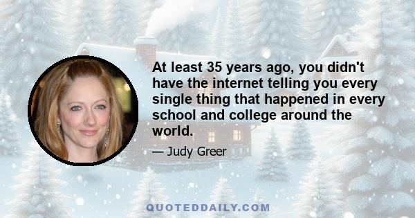 At least 35 years ago, you didn't have the internet telling you every single thing that happened in every school and college around the world.