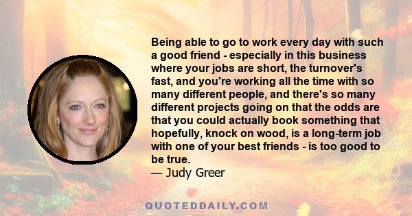 Being able to go to work every day with such a good friend - especially in this business where your jobs are short, the turnover's fast, and you're working all the time with so many different people, and there's so many 