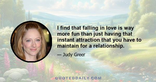 I find that falling in love is way more fun than just having that instant attraction that you have to maintain for a relationship.