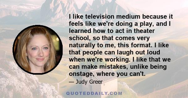 I like television medium because it feels like we're doing a play, and I learned how to act in theater school, so that comes very naturally to me, this format. I like that people can laugh out loud when we're working. I 