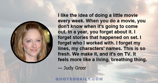 I like the idea of doing a little movie every week. When you do a movie, you don't know when it's going to come out. In a year, you forget about it. I forget stories that happened on set. I forget who I worked with. I