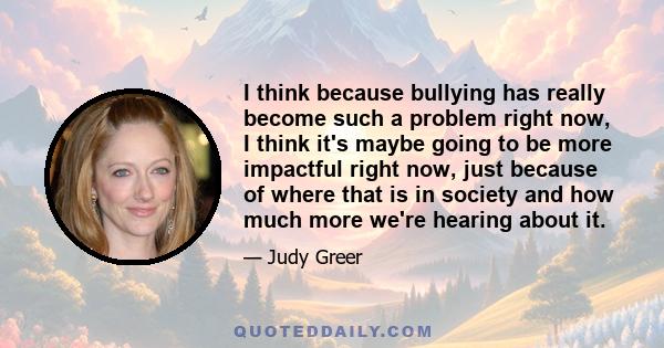 I think because bullying has really become such a problem right now, I think it's maybe going to be more impactful right now, just because of where that is in society and how much more we're hearing about it.