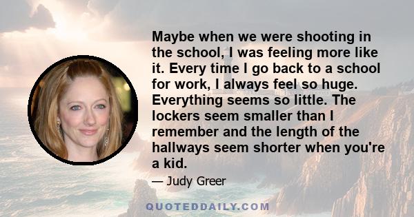 Maybe when we were shooting in the school, I was feeling more like it. Every time I go back to a school for work, I always feel so huge. Everything seems so little. The lockers seem smaller than I remember and the