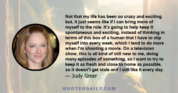 Not that my life has been so crazy and exciting but, it just seems like if I can bring more of myself to the role. It's going to help keep it spontaneous and exciting, instead of thinking in terms of this box of a human 