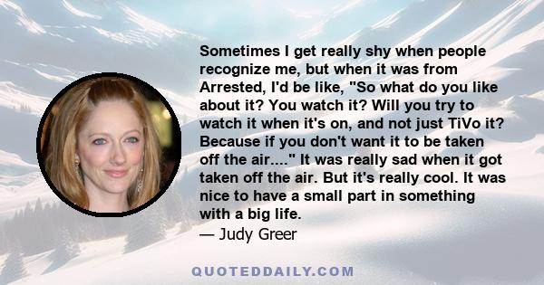 Sometimes I get really shy when people recognize me, but when it was from Arrested, I'd be like, So what do you like about it? You watch it? Will you try to watch it when it's on, and not just TiVo it? Because if you