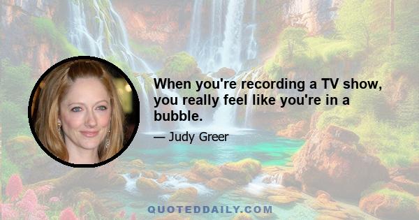 When you're recording a TV show, you really feel like you're in a bubble.