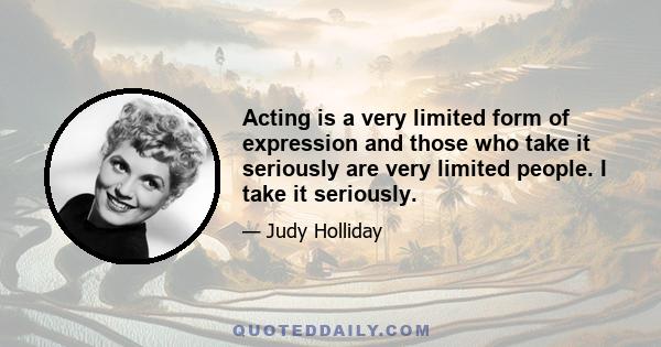 Acting is a very limited form of expression and those who take it seriously are very limited people. I take it seriously.