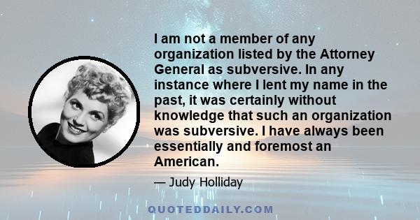 I am not a member of any organization listed by the Attorney General as subversive. In any instance where I lent my name in the past, it was certainly without knowledge that such an organization was subversive. I have