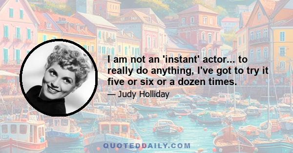 I am not an 'instant' actor... to really do anything, I've got to try it five or six or a dozen times.